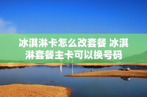 冰淇淋卡怎么改套餐 冰淇淋套餐主卡可以换号码