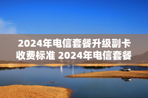2024年电信套餐升级副卡收费标准 2024年电信套餐升级副卡收费标准表