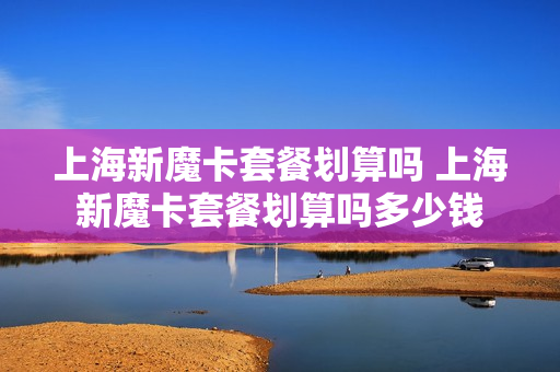 上海新魔卡套餐划算吗 上海新魔卡套餐划算吗多少钱