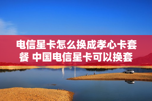 电信星卡怎么换成孝心卡套餐 中国电信星卡可以换套餐吗