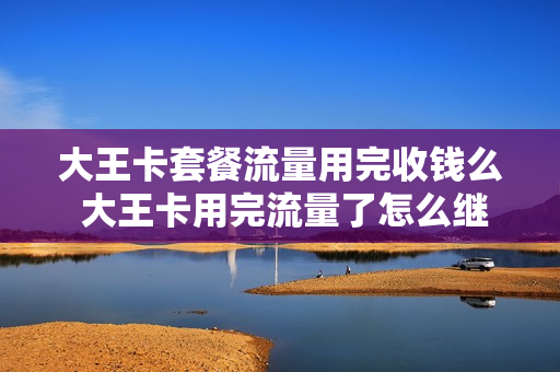 大王卡套餐流量用完收钱么 大王卡用完流量了怎么继续使用流量