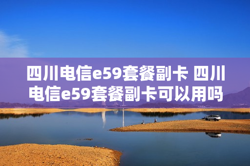 四川电信e59套餐副卡 四川电信e59套餐副卡可以用吗