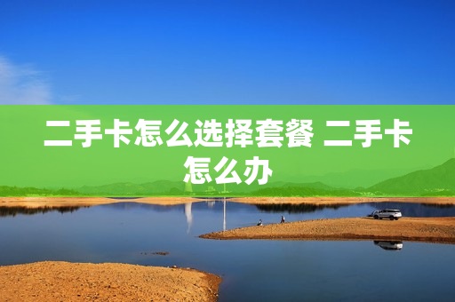 二手卡怎么选择套餐 二手卡怎么办