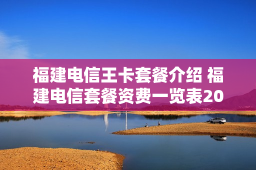 福建电信王卡套餐介绍 福建电信套餐资费一览表2020