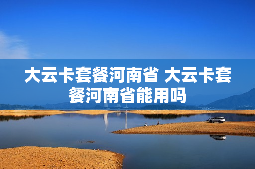 大云卡套餐河南省 大云卡套餐河南省能用吗