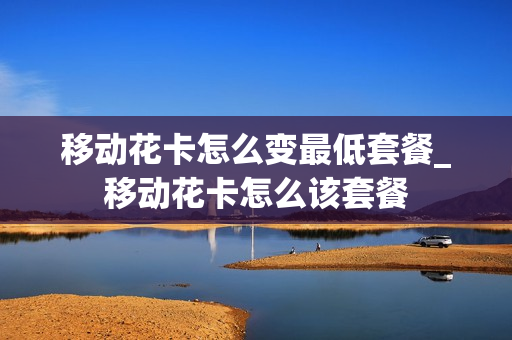 移动花卡怎么变最低套餐_移动花卡怎么该套餐