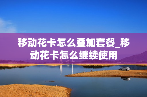 移动花卡怎么叠加套餐_移动花卡怎么继续使用