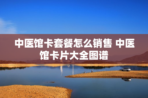 中医馆卡套餐怎么销售 中医馆卡片大全图谱