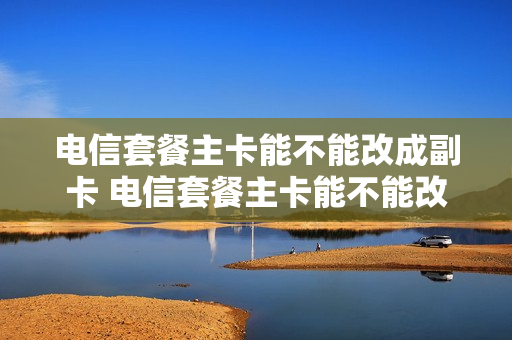 电信套餐主卡能不能改成副卡 电信套餐主卡能不能改成副卡使用