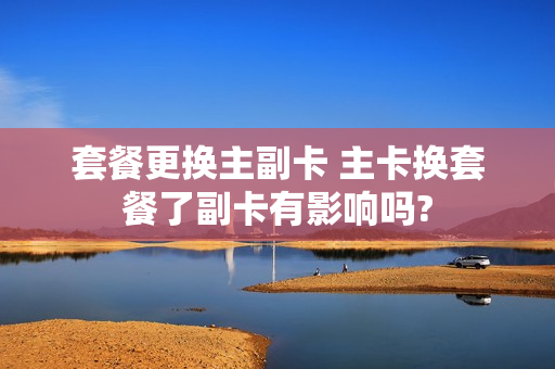套餐更换主副卡 主卡换套餐了副卡有影响吗?