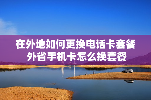在外地如何更换电话卡套餐 外省手机卡怎么换套餐