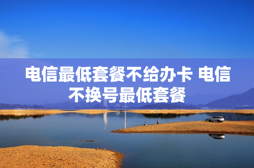 电信最低套餐不给办卡 电信不换号最低套餐