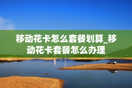 移动花卡怎么套餐划算_移动花卡套餐怎么办理