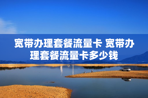 宽带办理套餐流量卡 宽带办理套餐流量卡多少钱