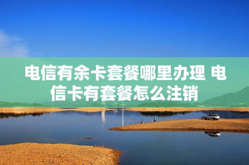 电信有余卡套餐哪里办理 电信卡有套餐怎么注销