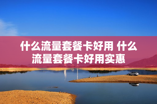 什么流量套餐卡好用 什么流量套餐卡好用实惠