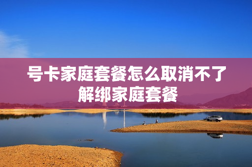号卡家庭套餐怎么取消不了 解绑家庭套餐