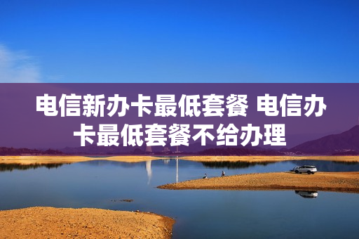 电信新办卡最低套餐 电信办卡最低套餐不给办理