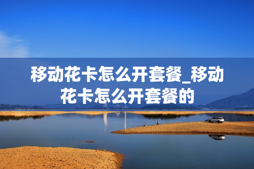 移动花卡怎么开套餐_移动花卡怎么开套餐的