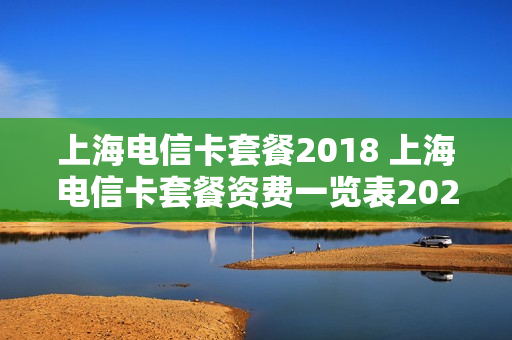 上海电信卡套餐2018 上海电信卡套餐资费一览表2024