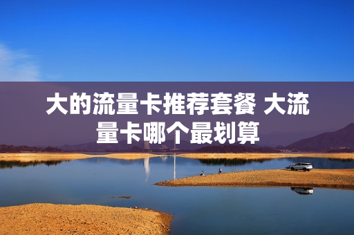 大的流量卡推荐套餐 大流量卡哪个最划算