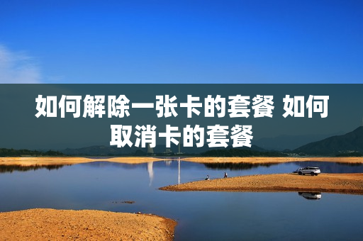 如何解除一张卡的套餐 如何取消卡的套餐