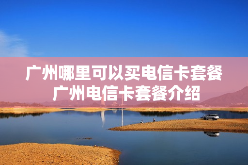 广州哪里可以买电信卡套餐 广州电信卡套餐介绍