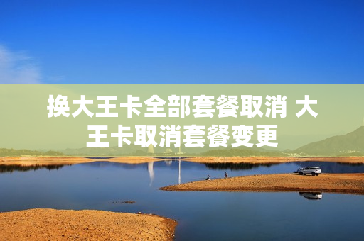 换大王卡全部套餐取消 大王卡取消套餐变更