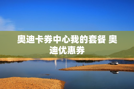 奥迪卡券中心我的套餐 奥迪优惠券