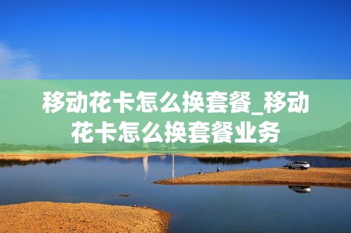 移动花卡怎么换套餐_移动花卡怎么换套餐业务