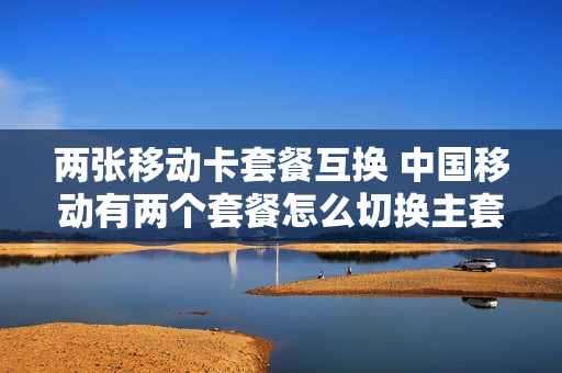 两张移动卡套餐互换 中国移动有两个套餐怎么切换主套餐