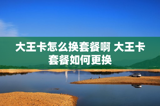 大王卡怎么换套餐啊 大王卡套餐如何更换