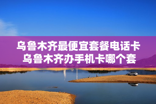 乌鲁木齐最便宜套餐电话卡 乌鲁木齐办手机卡哪个套餐划算?