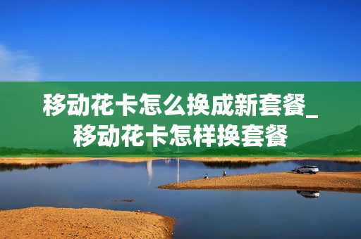 移动花卡怎么换成新套餐_移动花卡怎样换套餐
