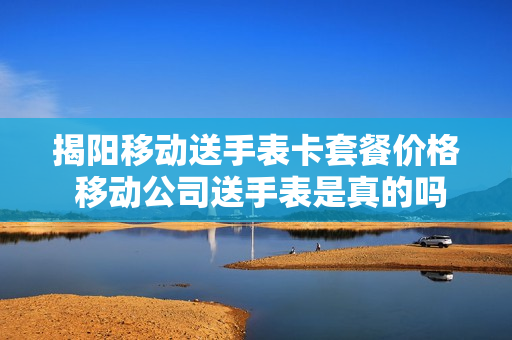 揭阳移动送手表卡套餐价格 移动公司送手表是真的吗