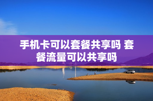 手机卡可以套餐共享吗 套餐流量可以共享吗