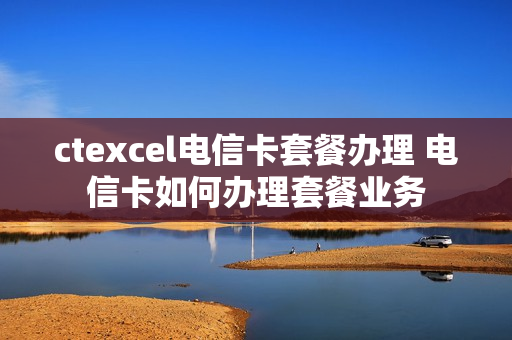 ctexcel电信卡套餐办理 电信卡如何办理套餐业务