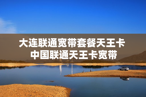 大连联通宽带套餐天王卡 中国联通天王卡宽带