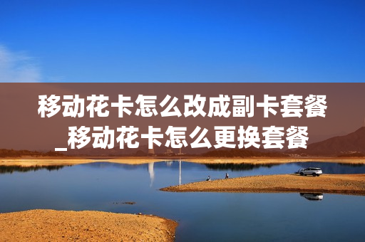 移动花卡怎么改成副卡套餐_移动花卡怎么更换套餐