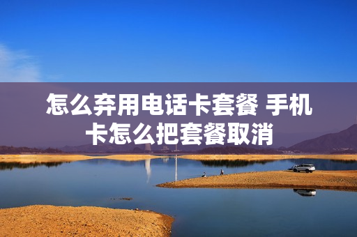 怎么弃用电话卡套餐 手机卡怎么把套餐取消