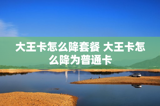 大王卡怎么降套餐 大王卡怎么降为普通卡