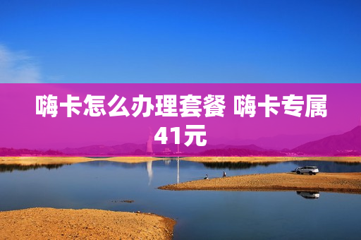 嗨卡怎么办理套餐 嗨卡专属41元