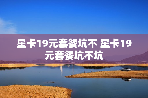 星卡19元套餐坑不 星卡19元套餐坑不坑