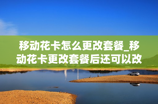 移动花卡怎么更改套餐_移动花卡更改套餐后还可以改回来吗
