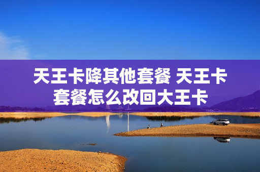 天王卡降其他套餐 天王卡套餐怎么改回大王卡