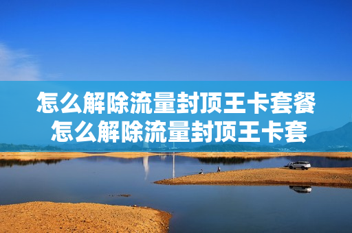 怎么解除流量封顶王卡套餐 怎么解除流量封顶王卡套餐业务