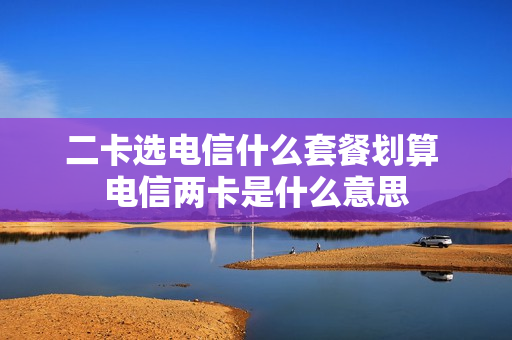 二卡选电信什么套餐划算 电信两卡是什么意思