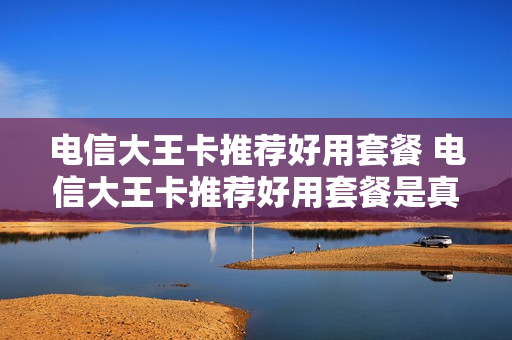 电信大王卡推荐好用套餐 电信大王卡推荐好用套餐是真的吗