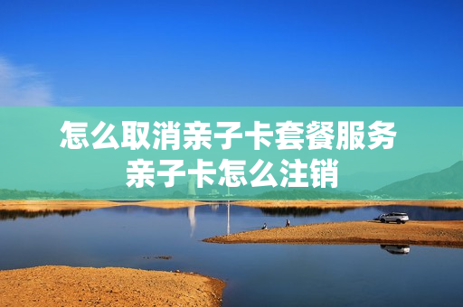 怎么取消亲子卡套餐服务 亲子卡怎么注销