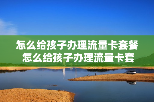 怎么给孩子办理流量卡套餐 怎么给孩子办理流量卡套餐呢